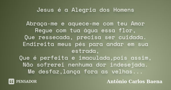 Jesus é a Alegria dos Homens Abraça-me e aquece-me com teu Amor Regue com tua água essa flor, Que ressecada, precisa ser cuidada. Endireita meus pés para andar ... Frase de Antônio Carlos Baena.