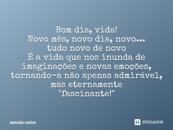 Bom dia, vida! Novo mês, novo dia, novo... tudo novo de novo É a vida que nos inunda de imaginações e novas emoções, tornando-a não apenas admirável, mas eterna... Frase de Antonio Carlos.