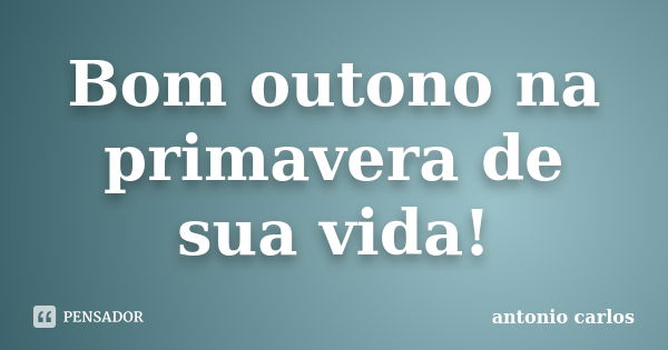 Bom outono na primavera de sua vida!... Frase de Antonio Carlos.