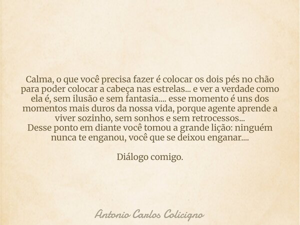 Calma, o que você precisa fazer é colocar os dois pés no chão para poder colocar a cabeça nas estrelas... e ver a verdade como ela é, sem ilusão e sem fantasia.... Frase de Antonio Carlos Colicigno.