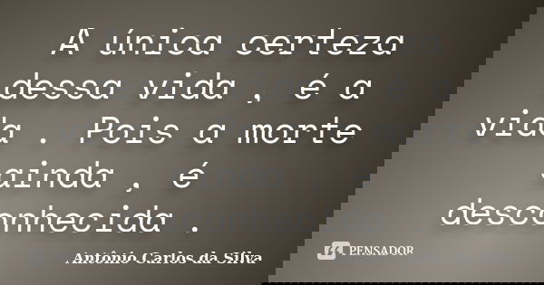 A única certeza dessa vida , é a vida . Pois a morte ainda , é desconhecida .... Frase de Antônio Carlos da Silva.
