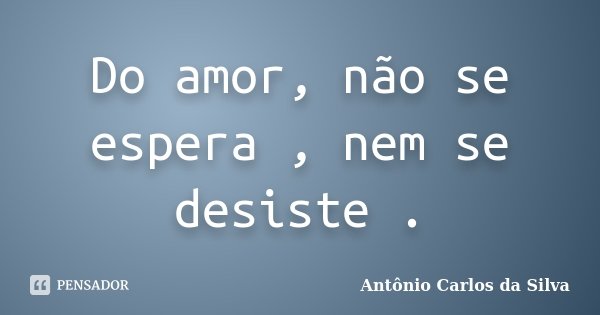 Do amor, não se espera , nem se desiste .... Frase de Antônio Carlos da Silva.