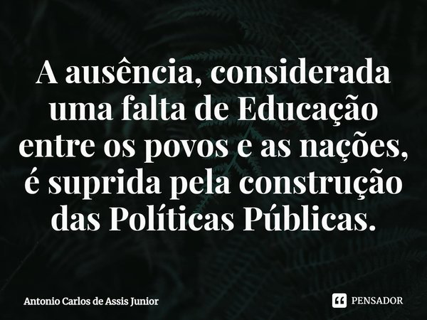 ⁠A ausência, considerada uma falta de Educação entre os povos e as nações, é suprida pela construção das Políticas Públicas.... Frase de Antonio Carlos de Assis Junior.