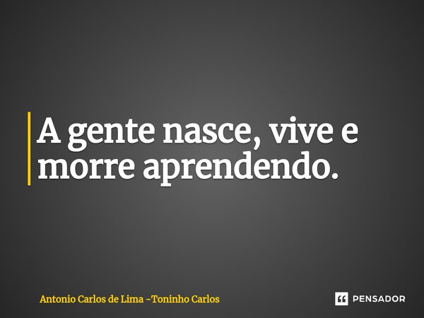 ⁠A gente nasce, vive e morre aprendendo.... Frase de Antonio Carlos de Lima -Toninho Carlos.