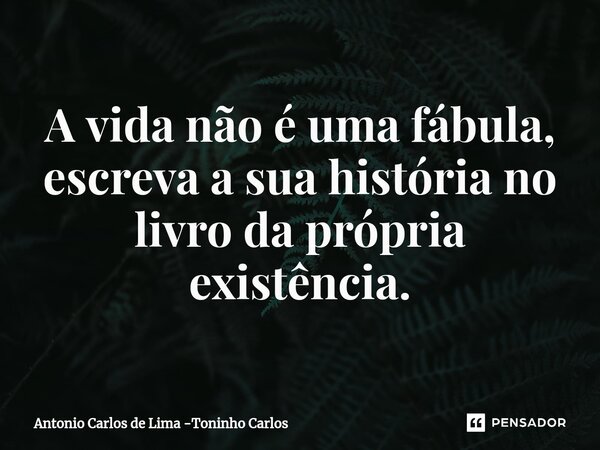 ⁠A vida não é uma fábula, escreva a sua história no livro da própria existência.... Frase de Antonio Carlos de Lima -Toninho Carlos.