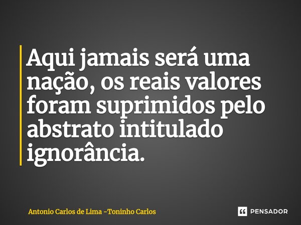 ⁠Aqui jamais será uma nação, os reais valores foram suprimidos pelo abstrato intitulado ignorância.... Frase de Antonio Carlos de Lima -Toninho Carlos.