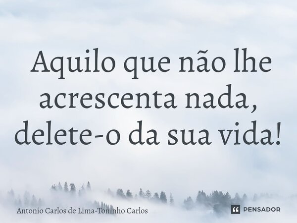 ⁠ Aquilo que não lhe acrescenta nada, delete-o da sua vida!... Frase de Antonio Carlos de Lima-Toninho Carlos.