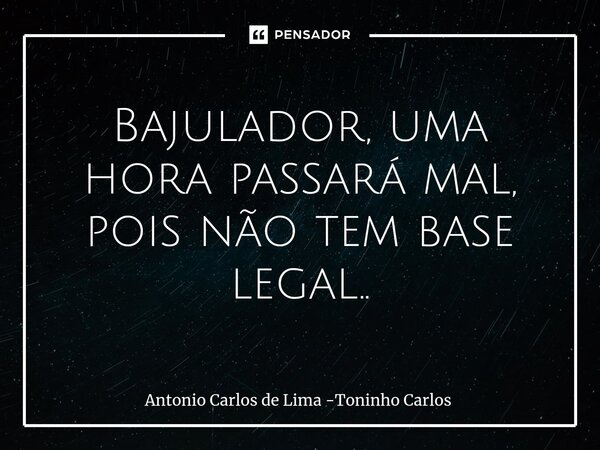 ⁠Bajulador, uma hora passará mal, pois não tem base legal..... Frase de Antonio Carlos de Lima -Toninho Carlos.