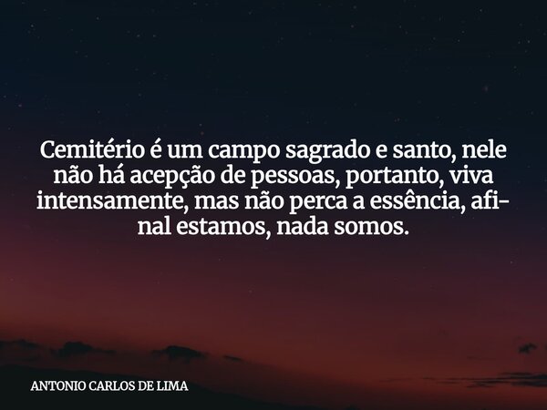 Cemitério é um campo sagrado e santo, nele não há acepção de pessoas, portanto, viva intensamente, mas não perca a essência, afi- nal estamos, nada somos.... Frase de ANTONIO CARLOS DE LIMA.