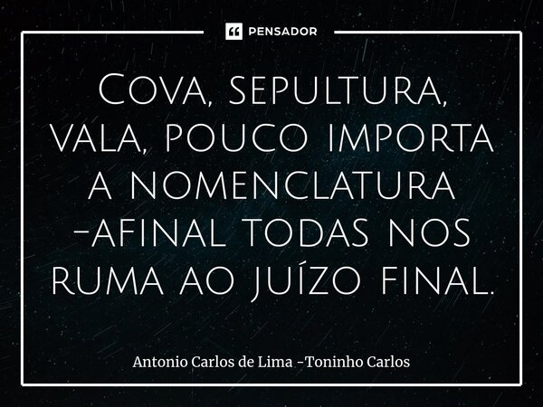 Cova, sepultura, vala, pouco importa a nomenclatura -afinal todas nos ruma ao juízo final.... Frase de Antonio Carlos de Lima -Toninho Carlos.