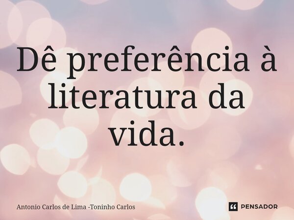 ⁠Dê preferência à literatura da vida.... Frase de Antonio Carlos de Lima -Toninho Carlos.
