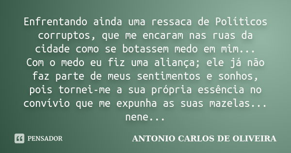 Enfrentando ainda uma ressaca de Políticos corruptos, que me encaram nas ruas da cidade como se botassem medo em mim... Com o medo eu fiz uma aliança; ele já nã... Frase de Antonio Carlos de Oliveira.