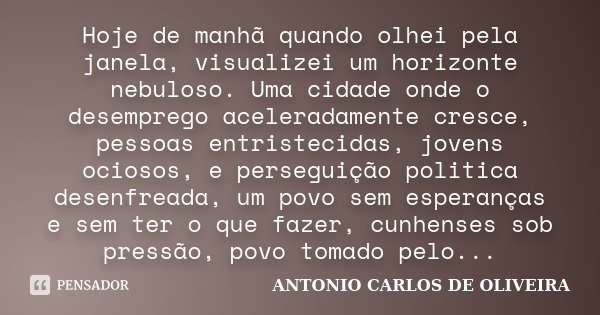 Hoje de manhã quando olhei pela janela, visualizei um horizonte nebuloso. Uma cidade onde o desemprego aceleradamente cresce, pessoas entristecidas, jovens ocio... Frase de Antonio Carlos de Oliveira.