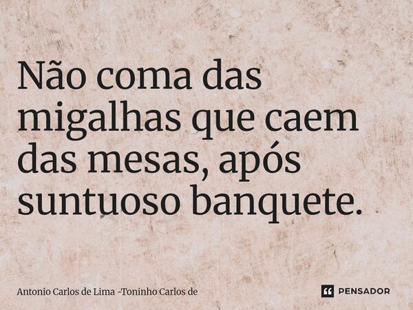 ⁠Não coma das migalhas que caem das mesas, após suntuoso banquete.... Frase de Antonio Carlos de Lima -Toninho Carlos de.