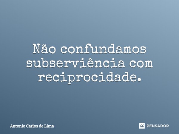 Não confundamos subserviência com reciprocidade.... Frase de ANTONIO CARLOS DE LIMA.