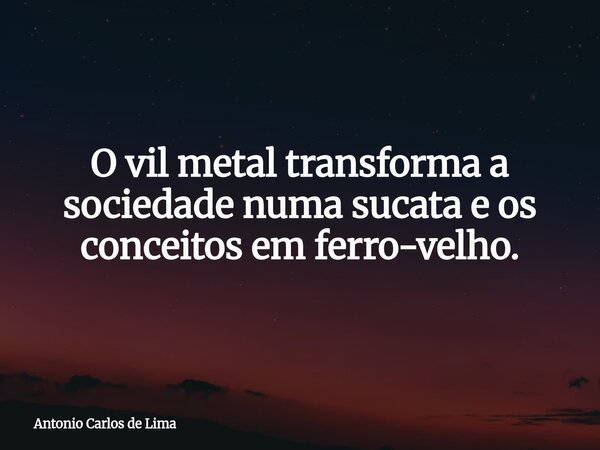 O vil metal transforma a sociedade numa sucata e os conceitos em ferro-velho.... Frase de Antonio Carlos de Lima.