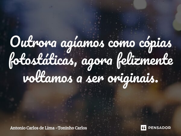 ⁠Outrora agíamos como cópias fotostáticas, agora felizmente voltamos a ser originais.... Frase de Antonio Carlos de Lima -Toninho Carlos.