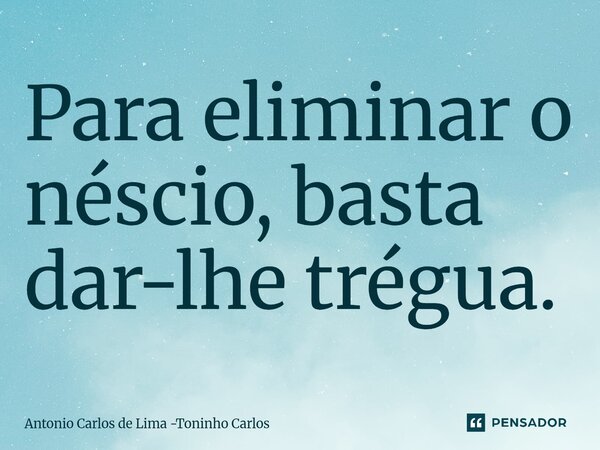 ⁠Para eliminar o néscio, basta dar-lhe trégua.... Frase de Antonio Carlos de Lima -Toninho Carlos.