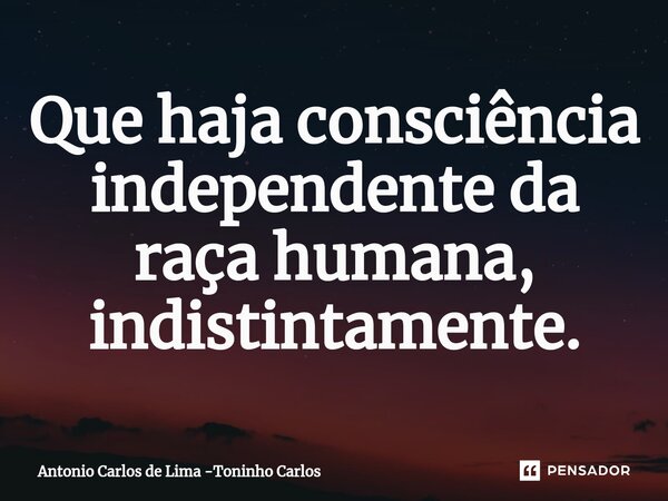 ⁠Que haja consciência independente da raça humana, indistintamente.... Frase de Antonio Carlos de Lima -Toninho Carlos.