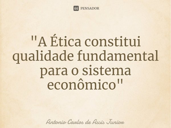 ⁠"A Ética constitui qualidade fundamental para o sistema econômico"... Frase de Antonio Carlos de Assis Junior.