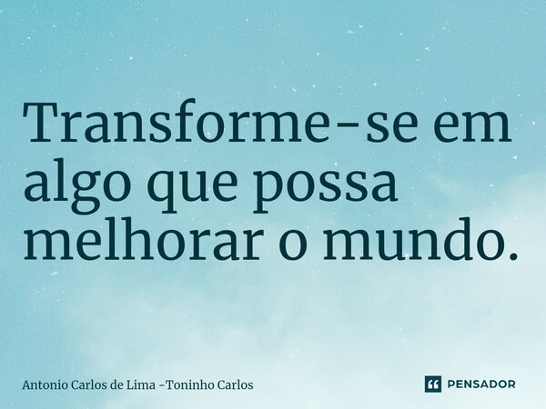 ⁠Transforme-se em algo que possa melhorar o mundo.... Frase de Antonio Carlos de Lima -Toninho Carlos.