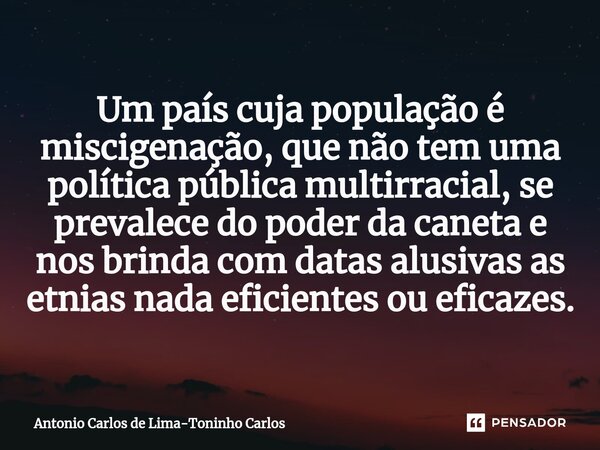 ⁠Um país cuja população é miscigenação, que não tem uma política pública multirracial, se prevalece do poder da caneta e nos brinda com datas alusivas as etnias... Frase de Antonio Carlos de Lima-Toninho Carlos.