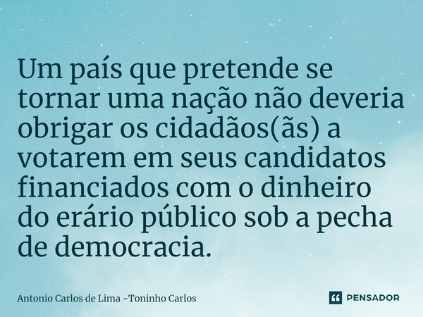 ⁠Um país que pretende se tornar uma nação não deveria obrigar os cidadãos(ãs) a votarem em seus candidatos financiados com o dinheiro do erário público sob a pe... Frase de Antonio Carlos de Lima -Toninho Carlos.