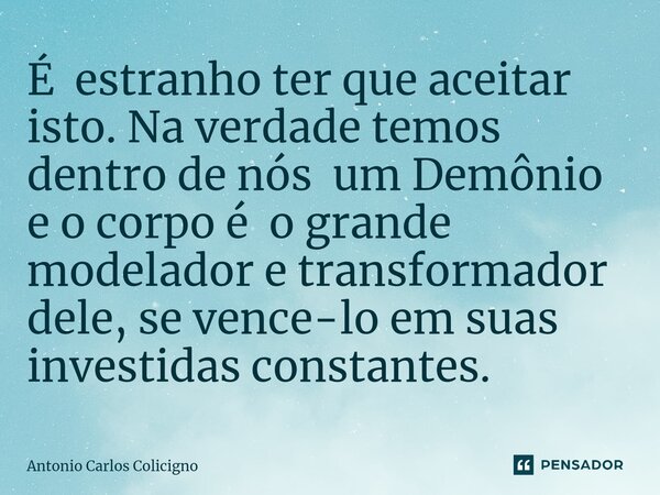 ⁠É estranho ter que aceitar isto. Na verdade temos dentro de nós um Demônio e o corpo é o grande modelador e transformador dele, se vence-lo em suas investidas ... Frase de Antonio Carlos Colicigno.