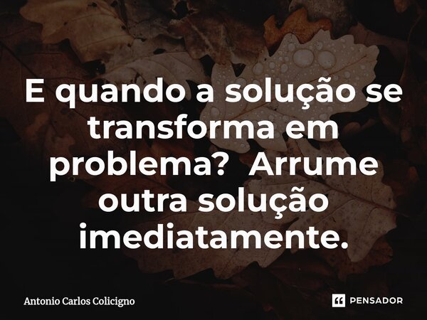 ⁠E quando a solução se transforma em problema? Arrume outra solução imediatamente.... Frase de Antonio Carlos Colicigno.