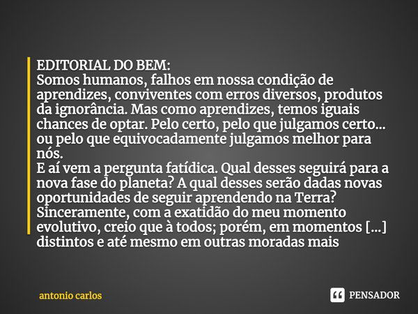 ⁠EDITORIAL DO BEM:
Somos humanos, falhos em nossa condição de aprendizes, conviventes com erros diversos, produtos da ignorância. Mas como aprendizes, temos igu... Frase de antonio carlos.