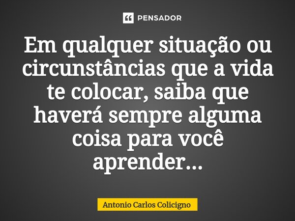 ⁠Em qualquer situação ou circunstâncias que a vida te colocar, saiba que haverá sempre alguma coisa para você aprender...... Frase de Antonio Carlos Colicigno.