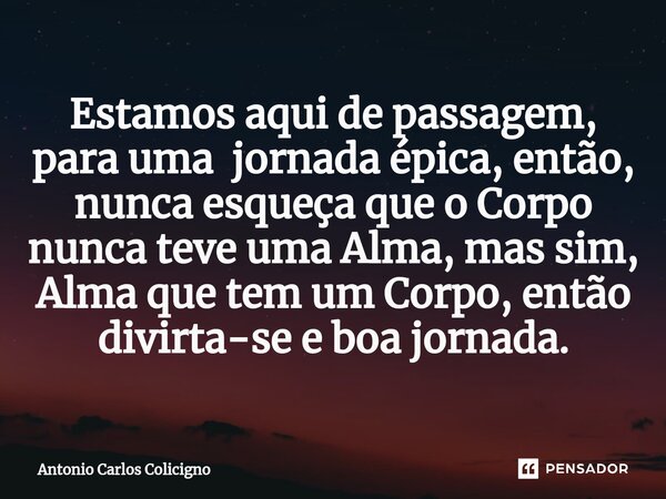 ⁠Estamos aqui de passagem, para uma jornada épica, então, nunca esqueça que o Corpo nunca teve uma Alma, mas sim, Alma que tem um Corpo, então divirta-se e boa ... Frase de Antonio Carlos Colicigno.