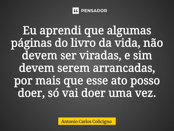 ⁠Eu aprendi que algumas páginas do livro da vida, não devem ser viradas, e sim devem serem arrancadas, por mais que esse ato posso doer, só vai doer uma vez.... Frase de Antonio Carlos Colicigno.