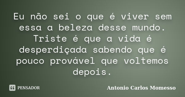 Eu não sei o que é viver sem essa a beleza desse mundo. Triste é que a vida é desperdiçada sabendo que é pouco provável que voltemos depois.... Frase de Antonio Carlos Momesso.