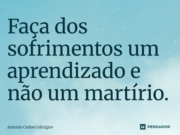 ⁠Faça dos sofrimentos um aprendizado e não um martírio.... Frase de Antonio Carlos Colicigno.