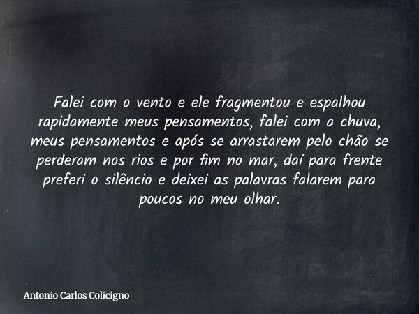 Falei com o vento e ele fragmentou e espalhou rapidamente meus pensamentos, falei com a chuva, meus pensamentos e após se arrastarem pelo chão se perderam nos r... Frase de Antonio Carlos Colicigno.
