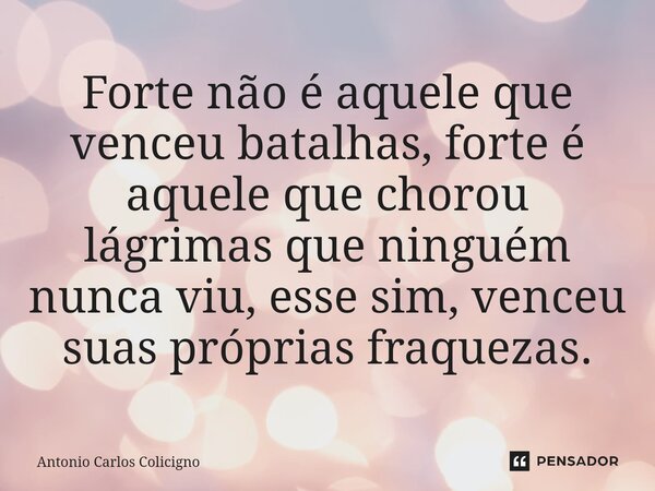 ⁠Forte não é aquele que venceu batalhas, forte é aquele que chorou lágrimas que ninguém nunca viu, esse sim, venceu suas próprias fraquezas.... Frase de Antonio Carlos Colicigno.