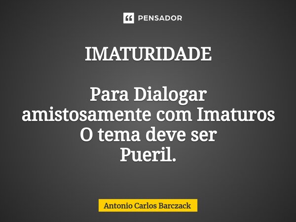 ⁠IMATURIDADE Para Dialogar amistosamente com Imaturos O tema deve ser Pueril.... Frase de Antonio Carlos Barczack.