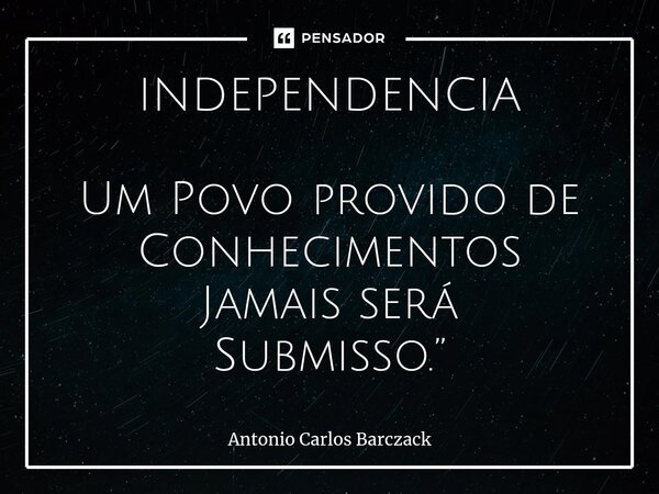 ⁠INDEPENDENCIA Um Povo provido de Conhecimentos Jamais será Submisso.”... Frase de Antonio Carlos Barczack.