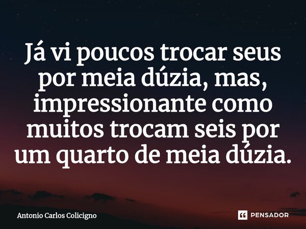 ⁠Já vi poucos trocar seus por meia dúzia, mas, impressionante como muitos trocam seis por um quarto de meia dúzia.... Frase de Antonio Carlos Colicigno.