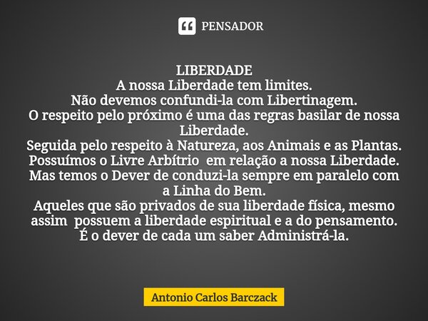 LIBERDADE ⁠A nossa Liberdade tem limites. Não devemos confundi-la com Libertinagem. O respeito pelo próximo é uma das regras basilar de nossa Liberdade. Seguida... Frase de Antonio Carlos Barczack.