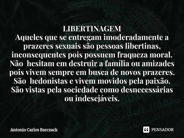 LIBERTINAGEM ⁠Aqueles que se entregam imoderadamente a prazeres sexuais são pessoas libertinas, inconsequentes pois possuem fraqueza moral. Não hesitam em destr... Frase de Antonio Carlos Barczack.