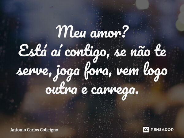 ⁠Meu amor? Está aí contigo, se não te serve, joga fora, vem logo outra e carrega.... Frase de Antonio Carlos Colicigno.