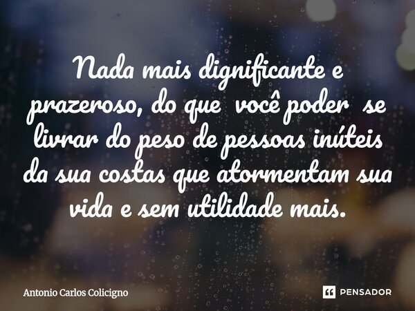 ⁠Nada mais dignificante e prazeroso, do que você poder se livrar do peso de pessoas inúteis da sua costas que atormentam sua vida e sem utilidade mais.... Frase de Antonio Carlos Colicigno.