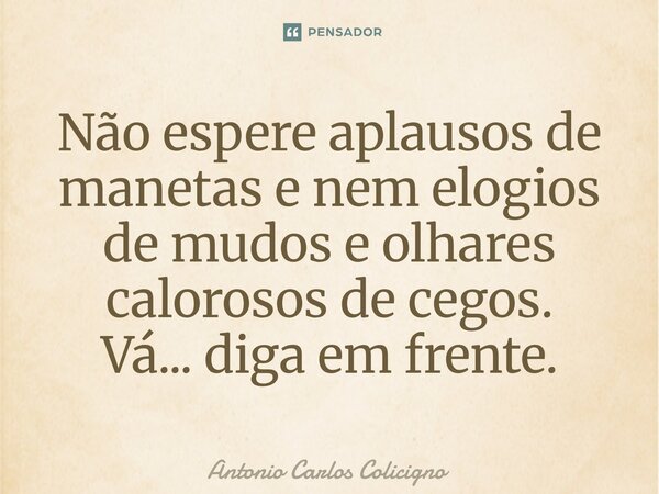 ⁠Não espere aplausos de manetas e nem elogios de mudos e olhares calorosos de cegos. Vá... diga em frente.... Frase de Antonio Carlos Colicigno.