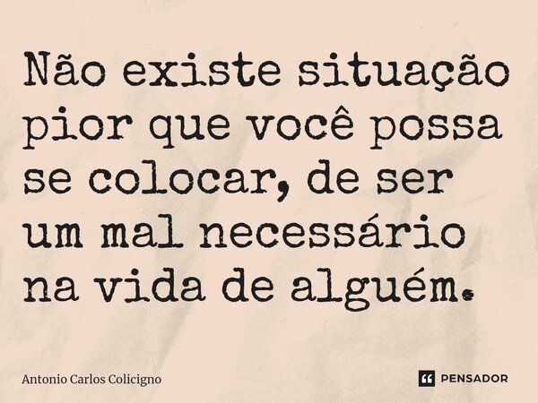 ⁠Não existe situação pior que você possa se colocar, de ser um mal necessário na vida de alguém.... Frase de Antonio Carlos Colicigno.