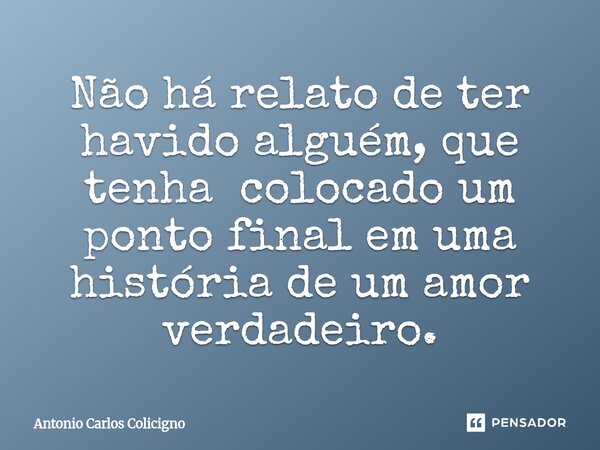 Não há relato de ter havido alguém, que tenha colocado um ponto final em uma história de um amor verdadeiro.... Frase de Antonio Carlos Colicigno.