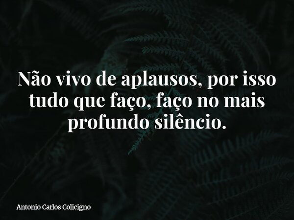 Não vivo de aplausos, por isso tudo que faço, faço no mais profundo silêncio.... Frase de Antonio Carlos Colicigno.