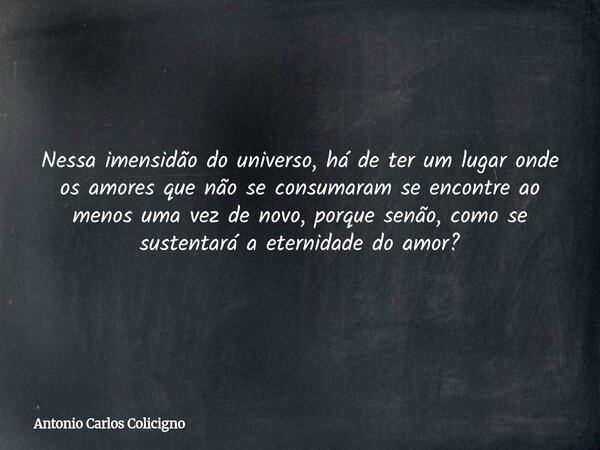 Nessa imensidão do universo, há de ter um lugar onde os amores que não se consumaram se encontre ao menos uma vez de novo, porque senão, como se sustentará a et... Frase de Antonio Carlos Colicigno.