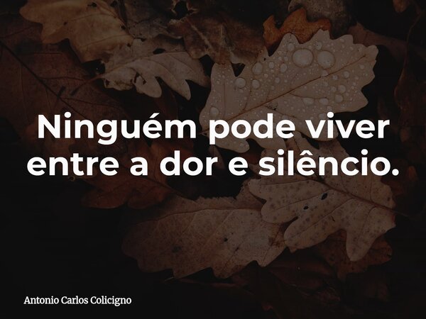 Ninguém pode viver entre a dor e silêncio.... Frase de Antonio Carlos Colicigno.